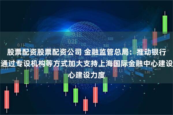 股票配资股票配资公司 金融监管总局：推动银行总行通过专设机构等方式加大支持上海国际金融中心建设力度