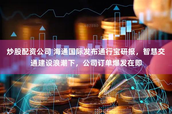 炒股配资公司 海通国际发布通行宝研报，智慧交通建设浪潮下，公司订单爆发在即