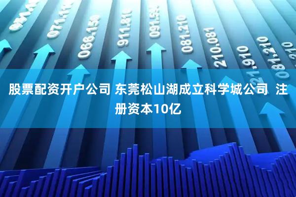 股票配资开户公司 东莞松山湖成立科学城公司  注册资本10亿