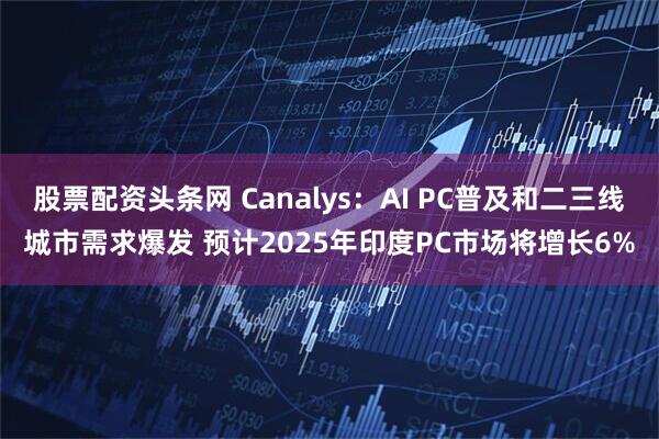股票配资头条网 Canalys：AI PC普及和二三线城市需求爆发 预计2025年印度PC市场将增长6%