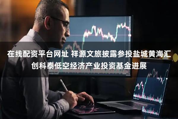 在线配资平台网址 祥源文旅披露参投盐城黄海汇创科泰低空经济产业投资基金进展