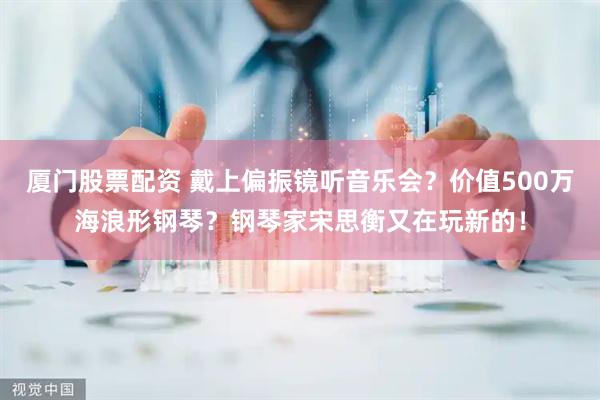 厦门股票配资 戴上偏振镜听音乐会？价值500万海浪形钢琴？钢琴家宋思衡又在玩新的！