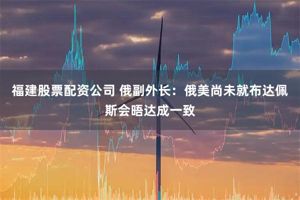 福建股票配资公司 俄副外长：俄美尚未就布达佩斯会晤达成一致