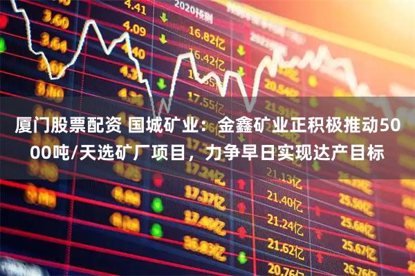 厦门股票配资 国城矿业：金鑫矿业正积极推动5000吨/天选矿厂项目，力争早日实现达产目标