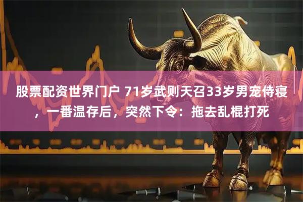 股票配资世界门户 71岁武则天召33岁男宠侍寝，一番温存后，突然下令：拖去乱棍打死