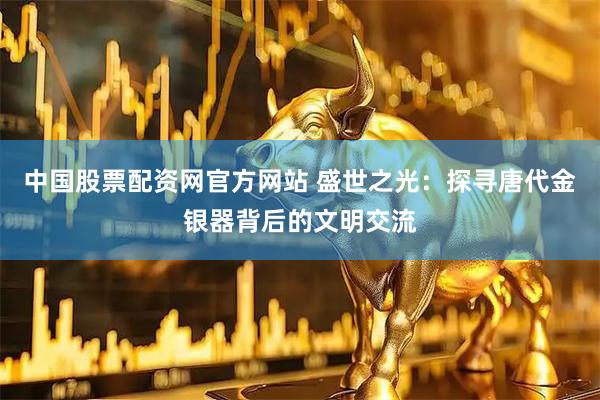 中国股票配资网官方网站 盛世之光：探寻唐代金银器背后的文明交流
