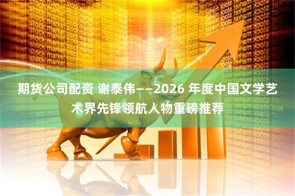 期货公司配资 谢泰伟——2026 年度中国文学艺术界先锋领航人物重磅推荐