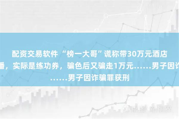 配资交易软件 “榜一大哥”谎称带30万元酒店约见女主播，实际是练功券，骗色后又骗走1万元……男子因诈骗罪获刑