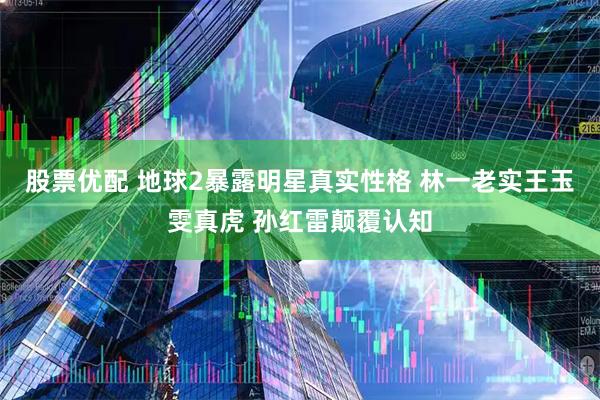 股票优配 地球2暴露明星真实性格 林一老实王玉雯真虎 孙红雷颠覆认知