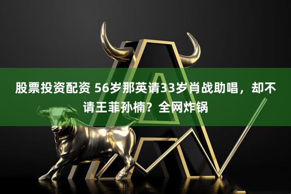 股票投资配资 56岁那英请33岁肖战助唱，却不请王菲孙楠？全网炸锅