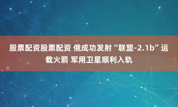 股票配资股票配资 俄成功发射“联盟-2.1b”运载火箭 军用卫星顺利入轨